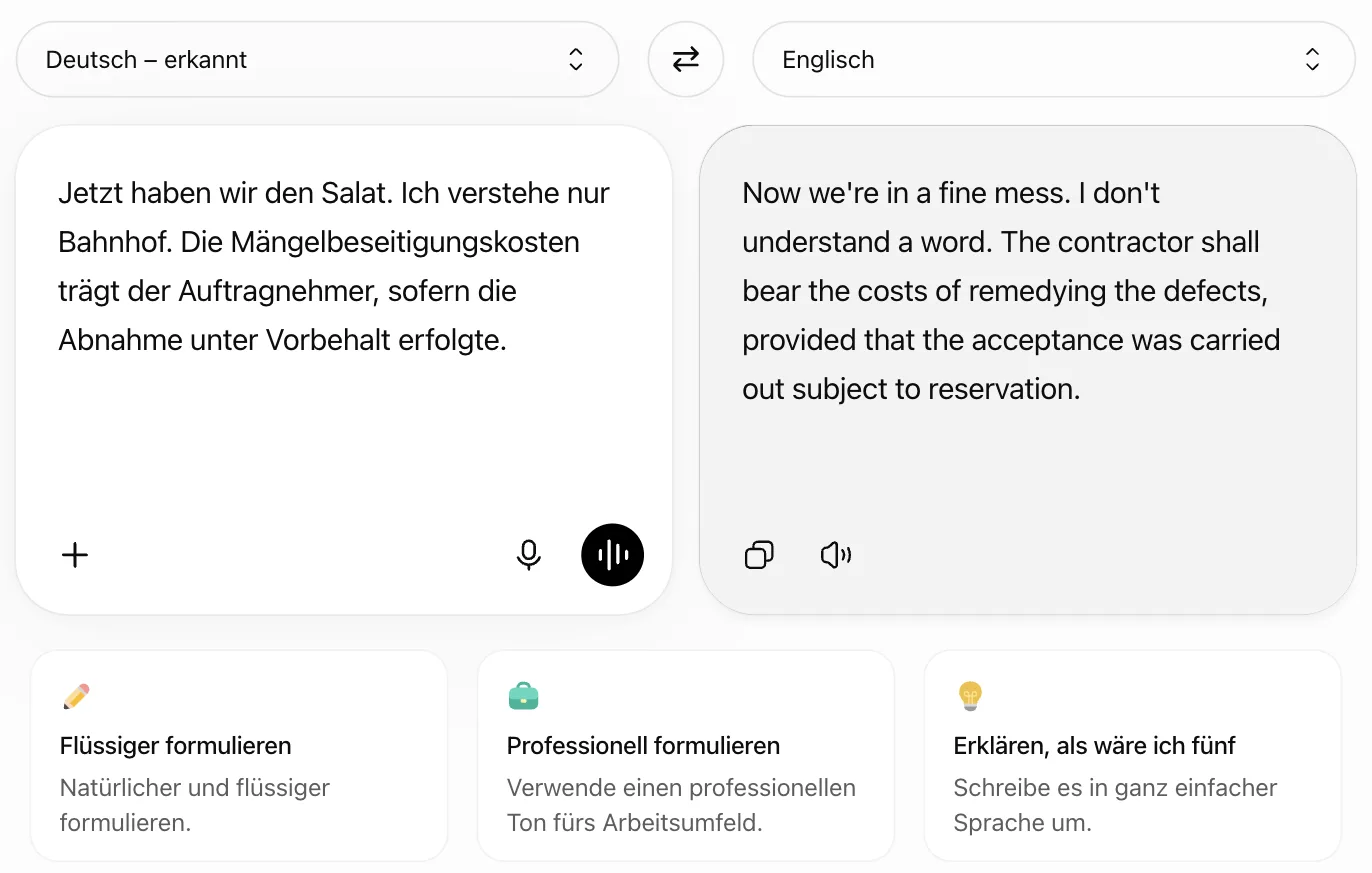 Deutsch nach Englisch: „Jetzt haben wir den Salat. Ich verstehe nur Bahnhof. Die Mängelbeseitigungskosten …“ wird zu „Now we're in a fine mess. I don't understand a word. The contractor shall bear the costs of remedying the defects …“ Deutsch nach Englisch: „Jetzt haben wir den Salat. Ich verstehe nur Bahnhof. Die Mängelbeseitigungskosten …“ wird zu „Now we're in a fine mess. I don't understand a word. The contractor shall bear the costs of remedying the defects …“