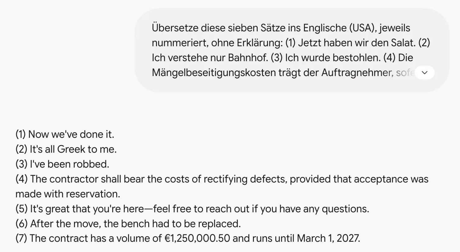 Gemini übersetzt sieben deutsche Sätze ins Englische: Now we've done it. It's all Greek to me. I've been robbed. The contractor shall bear the costs of rectifying defects … It's great that you're here … After the move, the bench had to be replaced. The contract has a volume of €1,250,000.50 and runs until March 1, 2027. Gemini übersetzt sieben deutsche Sätze ins Englische: Now we've done it. It's all Greek to me. I've been robbed. The contractor shall bear the costs of rectifying defects … It's great that you're here … After the move, the bench had to be replaced. The contract has a volume of €1,250,000.50 and runs until March 1, 2027.