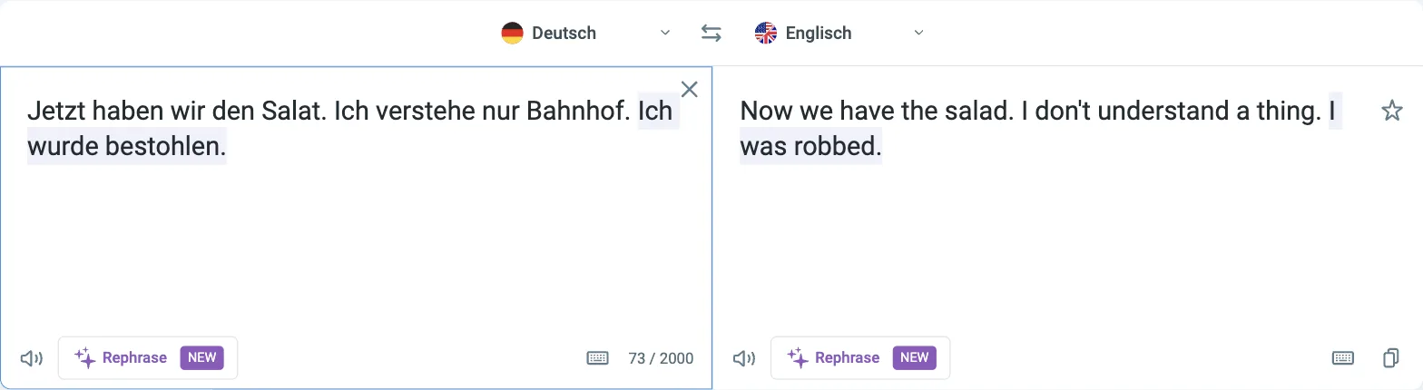Reverso Übersetzer Deutsch nach Englisch: „Jetzt haben wir den Salat. Ich verstehe nur Bahnhof. Ich wurde bestohlen.“ wird zu „Now we have the salad. I don't understand a thing. I was robbed.“, Zähler 73 / 2000 Reverso Übersetzer Deutsch nach Englisch: „Jetzt haben wir den Salat. Ich verstehe nur Bahnhof. Ich wurde bestohlen.“ wird zu „Now we have the salad. I don't understand a thing. I was robbed.“, Zähler 73 / 2000